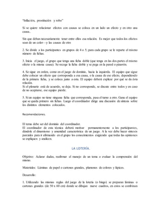 “Inflación, prostitución y robo”
Si se quiere relacionar efectos con causas se coloca en un lado un efecto y en otro una
causa..
Sin que deban necesariamente tener entre ellos esa relación. Es mejor que todos los efectos
sean de un color—y las causas de otro
2. Se divide a los participantes en grupos de 4 o 5; para cada grupo se le reparte el mismo
número de fichas.
3. Inicia el juego, el grupo que tenga una ficha doble (que tenga en las dos partes el mismo
efecto o la misma causa). Se recoge la ficha doble y se pega en la pared o pizarrón.
4. Se sigue en orden, como en el juego de dominio, hacia la izquierda. El equipo que sigue
debe colocar un efecto que corresponda a esa causa, o la causa de ese efecto, dependiendo
de la primera ficha, y se coloca junto a esta. El equipo deberá explicar por qué se da ésta
relación.
Si el plenario está de acuerdo, se deja. Si no corresponde, se discute entre todos y en caso
de no aceptarse, ese equipo pierde.
5. Si un equipo no tiene ninguna ficha que corresponda, pasa el turno a otro. Gana el equipo
que se queda primero sin fichas. Luego el coordinador dirige una discusión de síntesis sobre
los distintos elementos colocados.
Recomendaciones.
El tema debe ser del dominio del coordinador.
El coordinador de esta técnica deberá motivar permanentemente a los participantes,
dándole el dinamismo y amenidad característica de un juego. A la vez debe hacer síntesis
parciales para ir afirmando en el grupo los conocimientos exigiendo que todas las opiniones
se expliquen y analicen.
LA LOTERÍA.
Objetivo: Aclarar dudas, reafirmar el manejo de un tema o evaluar la comprensión del
mismo.
Materiales: Láminas de papel o cartones grandes, plumones de colores y lápices.
Desarrollo:
1. Utilizando las mismas reglas del juego de la lotería (o bingo) se preparan láminas o
cartones grandes (de 50 x 60 cm) donde se dibujan nueve cuadros, en estos se combinan
 