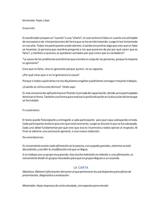 Materiales: Papel y lápiz
Desarrollo:
El coordinadorpreparaun“cuento”ouna“charla”,el cual contiene fallasen cuantoalautilización
de conceptoso de interpretacionesdel temaque se havenidotratando.Luegololee lentamente
en vozalta. Todos losparticipantesestánatentos.Cuandoencuentranalgoque cree que es falso
se levantan, la persona que coordina pregunta a los que pusieron de pie por qué creen que es
falso?, y también a quienes se quedaron sentados por qué creen que es verdadero?
“La causa de los problemaseconómicosque vivimosesculpade las personas,porque lamayoría
es ignorante”
Creo que es falso. Uno es ignorante porque quiere, no se capacita.
¿Por qué crees que si es la ignorancia la causa?
Porque si todossupiéramosnonosdejaríamosengañarypodríamos conseguirmejores trabajos.
¿Cuándo se utiliza esta técnica? Véalo aquí
Es másconveniente aplicarlahaciael finalde lajornadade capacitación,donde yalosparticipantes
dominanel tema.Tambiénunaformaparamotivarlaprofundizaciónenladiscusióndeltemaque
se ha tratado.
Procedimiento:
El texto puede fotocopiarlo y entregarle a cada participante para que vaya subrayando errores.
Cada participante anotaloque cree que estáincorrecto.Luegose discute loque se hasubrayado.
Cada uno debe fundamentar por qué cree que eso es incorrecto y todos opinan al respecto. Al
final se obtiene una conclusión general, o una nueva redacción.
Recomendaciones:
Es convenienteanotarcada afirmación en la pizarra,o en papelesgrandes,mientrasseestá
discutiendo,y escribir la modificación a la que se llegue.
Si se trabaja con un grupo muy grande,hay mucha indecisión en relación a una afirmación,es
convenientedividir en gruposmezcladospara queen gruposlleguen a un acuerdo.
LA CARTA
Objetivos:Obtenerinformación delsectoral quepertenecen los participantespara efecto de
presentación, diagnostico o evaluación.
Materiales:Hojasimpresasde cartasimulada,con espaciospara simular.
 