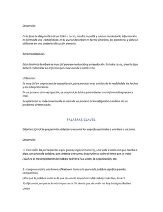 Desarrollo:
En la fasede diagnóstico deun taller o curso,resulta muy útil y ameno recolectarla información
en forma deuna cartaficticia; en la que se describen en forma derelato, los elementosy datosa
utilizarse en una posteriordiscusión plenaria.
Recomendaciones:
Esta dinámica también esmuy útil para su evaluación y presentación.En tales casos,la carta tipo
deberá redactarseen la forma que correspondea cada tema.
Utilización:
Es muy útil en un proceso de capacitación,para precisaren el análisis dela realidad de los hechos
y las interpretaciones.
En un proceso de investigación,esun ejercicio básico para obteneruna información precisa y
real.
Su aplicación es másconvenienteal inicio de un proceso deinvestigación o análisis de un
problema determinado.
PALABRAS CLAVES.
Objetivo:Ejercicio quepermite sintetizaro resumir los aspectoscentralesa una idea o un tema.
Desarrollo:
1. Con todoslosparticipanteso porgrupo (según elnúmero),sele pide a cada uno que escriba o
diga,con una sola palabra,quesintetice o resuma,lo que piensa sobreel tema quese trata.
¿Quées lo másimportantedeltrabajo colectivo?La unión,la organización,etc.
2.- Luego se realiza una brevereflexión en torno a lo que cada palabra significa para los
compañeros.
¿Porqué la palabra unión esla que resumelo importantedel trabajo colectivo,Javier?
Yo dije unión porqueeslo más importante.Yo siento quesin unión no hay trabajo colectivo.
Unión
 