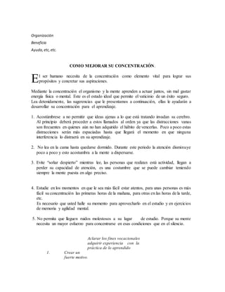 Organización
Beneficia
Ayuda,etc,etc.
COMO MEJORAR SU CONCENTRACIÓN.
l ser humano necesita de la concentración como elemento vital para lograr sus
propósitos y concretar sus aspiraciones.
Mediante la concentración el organismo y la mente aprenden a actuar juntos, sin mal gastar
energía física o mental. Este es el estado ideal que permite el vaticinio de un éxito seguro.
Lea detenidamente, las sugerencias que le presentamos a continuación, ellas le ayudarán a
desarrollar su concentración para el aprendizaje.
1. Acostúmbrese a no permitir que ideas ajenas a lo que está tratando invadan su cerebro.
Al principio deberá proceder a estos llamados al orden ya que las distracciones vanas
son frecuentes en quienes aún no han adquirido el hábito de vencerlas. Poco a poco estas
distracciones serán más espaciadas hasta que llegará el momento en que ninguna
interferencia lo distraerá en su aprendizaje.
2. No lea en la cama hasta quedarse dormido. Durante este periodo la atención disminuye
poco a poco y esto acostumbra a la mente a dispersarse.
3. Evite “soñar despierto” mientras lee, las personas que realizan está actividad, llegan a
perder su capacidad de atención, es una costumbre que se puede cambiar teniendo
siempre la mente puesta en algo preciso.
4. Estudie en los momentos en que le sea más fácil estar atentos, para unas personas es más
fácil su concentración las primeras horas de la mañana, para otras en las horas de la tarde,
etc.
Es necesario que usted halle su momento para aprovecharlo en el estudio y en ejercicios
de memoria y agilidad mental.
5. No permita que lleguen ruidos molestosos a su lugar de estudio. Porque su mente
necesita un mayor esfuerzo para concentrarse en esas condiciones que en el silencio.
Aclarar los fines vocacionales
adquirir experiencia con la
práctica de lo aprendido
1. Crear un
fuerte motivo.
E
 