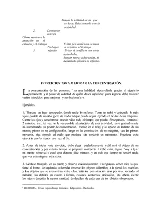 Buscar la utilidad de lo que
se hace. Relacionarlo con la
actividad
2. Despertar
interés
Cómo mantener la
atención en el
estudio y el trabajo Evitar pensamientos ociosos
Trabajar o extraños al trabajo.
3. rápido Evitar el conflicto con otras
actividades.
Buscar tareas adecuadas, ni
demasiado fáciles ni difíciles.
EJERCICIOS PARA MEJORAR LA CONCENTRACIÓN.
a concentración de las personas, “ es una habilidad desarrollada gracias al ejercicio
permanente y al poder de voluntad de quién desea superarse; para lograrla debe realizar
varios ejercicios para mejorar y perfeccionarla”8.
Ejercicios.
1. “Busque un lugar apropiado, donde nadie lo moleste. Tome un reloj y colóquelo lo más
lejos posible de su oído, pero de modo tal que pueda seguir oyendo el tic-tac de su máquina.
Cierre los ojos y concéntrese en este ruido todo el tiempo que pueda; 50 segundos, 1 minuto,
2 minutos, etc., tal vez no le sea posible al principio de esta actividad, pero gradualmente
irá aumentando su poder de concentración. Piense en el reloj y lo aparte un instante de su
mente; piense en su configuración, luego en la constitución de su máquina, vea las piezas
moverse, siga oyendo el ruido que produce sin perderlo un momento. Practique este
ejercicio por lo menos una vez al día.
2. Antes de iniciar este ejercicio, debe elegir cuidadosamente cuál será el objeto de su
concentración y por cuánto tiempo se propone sostenerla. Hecho esto, dígase “voy a fijar
mi mente sobre tal o cual cosa durante diez minutos y en todo ese tiempo no tendré nada
que ver con ninguna otra cosa.
3. Siéntese tranquilo en su cuarto y observe cuidadosamente. En riguroso orden mire lo que
tiene al frente; de izquierda a derecha observe los objetos adheridos a la pared, los muebles
y los objetos que se encuentran entre ellos, mírelos con atención uno por uno, sacando al
máximo sus detalles en cuanto a formas, colores, contornos, ubicación, etc. Ahora cierre
los ojos y describa la mayor cantidad de detalles de cada una de los objetos observados.
8 HERRERA, César. Aprendizaje dinámico. Edipcentro. Riobamba.
L
 