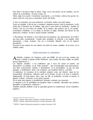Pase ahora a la pared y haga lo mismo, luego con la otra pared, con los muebles, con los
objetos de su dormitorio, el techo, el piso, etc.
Ahora salga de su cuarto. Concéntrese nuevamente y, en el mismo orden en las que las vio,
repase todas las cosas que se encuentran dentro allí dentro.
4. Esta vez ejercitará con cosas abstractas, con hechos vividos por usted mismo.
Tome por ejemplo el día de ayer y rememore imaginativamente toda la experiencia vivida
desde que se despertó por la mañana. Siga paso a paso todos los incidentes, tratando de
vivirlos otra vez con todos sus detalles de la manera más perfecta que le sea posible.
Concéntrese totalmente y si su mente se desviara en algún momento por efectos de una
distracción comience de nuevo desde el primer momento.
5. Reconstruya de memoria y en el orden que son expuestas, las consecuencias de un libro
que haya leído recientemente. Cuando haya terminado lo referente a un capítulo, léalo
nuevamente y luego comience otra vez a recordarlo, llenando está vez las lagunas
documento”9.
Proceda de esta manera de esta manera con todos los temas, capítulos de un texto, no lo
olvidará jamás.
CÓMO MEJORAR SU MEMORIA.
ristóteles compara a la “memoria como una tablilla de cera en la que, cuando está
nueva y blanda se puede escribir fácilmente, pero cuando está dura y rígida no admite
nuevas impresiones”10.
Las “lagunas mentales” o las confusiones que a veces nos ponen en aprieto, son
directamente el resultado, no de “mala memoria” , sino de incapacidad para aprovecharla;
esto tiene consecuencias nefastas y abrumadoras en la personalidad, ya que nos deja
inseguros y tambaleantes frente a las soluciones que requieran firmeza y decisión.
Si analizamos la estructura de la actividad psíquica como una función capaz de ser
incrementada eficazmente, debemos partir de la premisa de que es la base y condición
indispensable de toda nuestra vida y que, sin ella, no podríamos recordar el pasado, ni
planear el futuro, viviríamos en un eterno presente.
Por lo tanto para empezar a desmitificarlo debemos comenzar por conocerla.
La memoria es la “la posibilidad de actualizar frente a estímulos adecuados una conducta
aprendida en experiencias anteriores”11
También podemos definirla como la capacidad general de reminiscencia de los contenidos
psíquicos.
9 REYES, Yolanda. Manual para aprender y estudiar. Venezuela, 1995.
10REYES, Yolanda. Manual para aprender y estudiar. Venezuela, 1995.
11 REYES, Yolanda. Manual para aprender y estudiar. Venezuela, 1995.
A
 