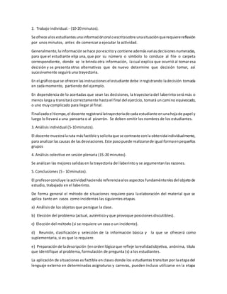 2. Trabajo individual.- (10-20 minutos).
Se ofrece alosestudiantesunainformaciónoral oescritasobre unasituaciónquerequierereflexión
por unos minutos, antes de comenzar a ejecutar la actividad.
Generalmente,lainformaciónse hace porescritoy contiene ademásvariasdecisionesnumeradas,
para que el estudiante elija una, que por su número o símbolo lo conduce al file o carpeta
correspondiente, donde se le brinda otra información, la cual explica que ocurrió al tomar esa
decisión y se presenta otras alternativas que de nuevo determine que decisión tomar, así
sucesivamente seguirá una trayectoria.
En el gráficoque se ofrecenlasinstruccionesel estudiante debe irregistrando ladecisión tomada
en cada momento, partiendo del ejemplo.
En dependencia de lo acertadas que sean las decisiones, la trayectoria del laberinto será más o
menos larga y transitará correctamente hasta el final del ejercicio, tomará un camino equivocado,
o uno muy complicado para llegar al final.
Finalizadoel tiempo,el docente registrarálatrayectoriade cada estudiante enunahojade papel y
luego lo llevará a una pancarta o al pizarrón. Se deben omitir los nombres de los estudiantes.
3. Análisis individual (5-10 minutos).
El docente muestralaruta másfactible ysolicitaque se contraste conla obtenidaindividualmente,
para analizarlascausas de lasdesviaciones.Este pasopuede realizarsede igual formaenpequeños
grupos
4. Análisis colectivo en sesión plenaria (15-20 minutos).
Se analizan las mejores salidas en la trayectoria del laberinto y se argumentan las razones.
5. Conclusiones (5 - 10 minutos).
El profesorconcluye la actividadhaciendoreferenciaalos aspectos fundaméntenlesdel objetode
estudio, trabajado en el laberinto.
De forma general el método de situaciones requiere para laelaboración del material que se
aplica tanto en casos como incidentes las siguientes etapas.
a) Análisis de los objetos que persigue la clase.
b) Elección del problema (actual, auténtico y que provoque posiciones discutibles).
c) Elección del método (si se requiere un caso o un incidente).
d) Reunión, clasificación y selección de la información básica y la que se ofrecerá como
suplementaria, si es que lo requiere.
e) Preparaciónde ladescripción (enordenlógicoque refleje larealidadobjetiva, anónima, título
que identifique al problema, formulación de pregunta (s) a los estudiantes.
La aplicación de situaciones es factible en clases donde los estudiantes transitan por la etapa del
lenguaje externo en determinadas asignaturas y carreras, pueden incluso utilizarse en la etapa
 