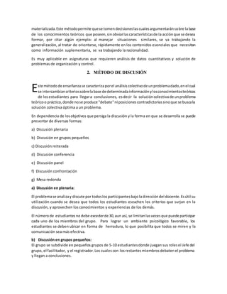 materializada.Este métodopermite quese tomendecisioneslascualesargumentaránsobre labase
de los conocimientos teóricos que poseen,sinobviarlascaracterísticasde la acciónque se desea
formar, por citar algún ejemplo: al manejar situaciones similares, se va trabajando la
generalización, al tratar de orientarse, rápidamente en los contenidos esenciales que necesitan
como información suplementaria, se va trabajando la racionalidad.
Es muy aplicable en asignaturas que requieren análisis de datos cuantitativos y solución de
problemas de organización y control.
2. MÉTODO DE DISCUSIÓN
ste métodode enseñanzase caracterizaporel análisiscolectivode unproblemadado,enel cual
se intercambiancriteriossobrelabase dedeterminadainformaciónylosconocimientosteóricos
de losestudiantes para llegara conclusiones, esdecir la solucióncolectivade unproblema
teóricoo práctico,donde nose produce "debate"ni posicionescontradictoriassinoque se buscala
solución colectiva óptima a un problema.
En dependencia de losobjetivos que persiga la discusión y la forma en que se desarrolla se puede
presentar de diversas formas:
a) Discusión plenaria
b) Discusión en grupos pequeños
c) Discusión reiterada
d) Discusión conferencia
e) Discusión panel
f) Discusión confrontación
g) Mesa redonda
a) Discusión en plenaria:
El problemase analizay discute por todoslosparticipantesbajoladireccióndel docente.Esútil su
utilización cuando se desea que todos los estudiantes escuchen los criterios que surjan en la
discusión, y aprovechen los conocimientos y experiencias de los demás.
El númerode estudiantesnodebe excederde 30,aun así, se limitanlasvecesque puede participar
cada uno de los miembros del grupo. Para lograr un ambiente psicológico favorable, los
estudiantes se deben ubicar en forma de herradura, lo que posibilita que todos se miren y la
comunicación sea más efectiva.
b) Discusión en grupos pequeños:
El grupo se subdivide en pequeños grupos de 5-10 estudiantesdonde juegan sus rolesel Jefe del
grupo, el facilitador, y el registrador.Los cualescon losrestantesmiembrosdebatenel problema
y llegan a conclusiones.
E
 