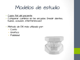 Modelos de estudio
•  Copia fiel del paciente.
•  Comparar cambios en las arcadas. (medir dientes,
hueso, oclusión, interferencias)
•  Método de DX más utilizado por:
•  Costo
•  Grafico
•  Fidelidad
 
