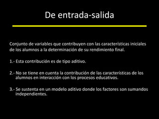 De entrada-salidaConjunto de variables que contribuyen con las características inicialesde los alumnos a la determinación de su rendimiento final. 1.- Esta contribución es de tipo aditivo.2.- No se tiene en cuenta la contribución de las características de los alumnos en interacción con los procesos educativos.3.- Se sustenta en un modelo aditivo donde los factores son sumandos independientes. 
