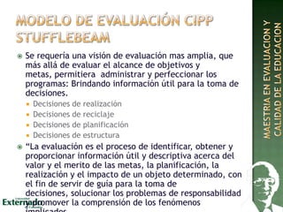  Se requería una visión de evaluación mas amplia, que
más allá de evaluar el alcance de objetivos y
metas, permitiera administrar y perfeccionar los
programas: Brindando información útil para la toma de
decisiones.
 Decisiones de realización
 Decisiones de reciclaje
 Decisiones de planificación
 Decisiones de estructura
 “La evaluación es el proceso de identificar, obtener y
proporcionar información útil y descriptiva acerca del
valor y el merito de las metas, la planificación, la
realización y el impacto de un objeto determinado, con
el fin de servir de guía para la toma de
decisiones, solucionar los problemas de responsabilidad
y promover la comprensión de los fenómenos
 