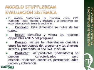  El modelo Stufflebeam es conocido como CIPP
(Contexto, Input, Proceso y producto y se caracteriza por
estar orientado a la toma de decisiones.
 Contexto: Esta dimensión se nutre de los
datos.
 Imput: Identifica y valora los recursos
disponibles ANTES del programa.
 Proceso: Incluye la interrelación dinámica
entre las estructuras del programa y los diversos
actores, generando un SISTEMA vincular.
 Producto: Los productos (indicadores) se
pueden caracterizados por:
eficacia, eficiencia, cobertura, pertinencia, adec
uación y coherencia
 