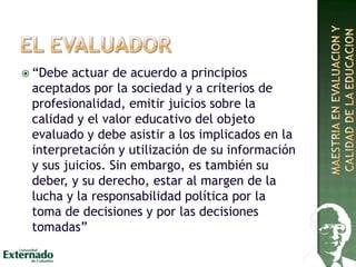  “Debe actuar de acuerdo a principios
aceptados por la sociedad y a criterios de
profesionalidad, emitir juicios sobre la
calidad y el valor educativo del objeto
evaluado y debe asistir a los implicados en la
interpretación y utilización de su información
y sus juicios. Sin embargo, es también su
deber, y su derecho, estar al margen de la
lucha y la responsabilidad política por la
toma de decisiones y por las decisiones
tomadas”
 