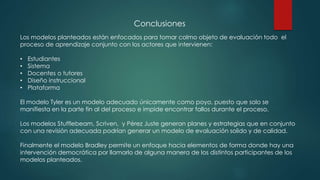 Conclusiones
Los modelos planteados están enfocados para tomar colmo objeto de evaluación todo el
proceso de aprendizaje conjunto con los actores que intervienen:
• Estudiantes
• Sistema
• Docentes o tutores
• Diseño instruccional
• Plataforma
El modelo Tyler es un modelo adecuado únicamente como poyo, puesto que solo se
manifiesta en la parte fin al del proceso e impide encontrar fallos durante el proceso.
Los modelos Stufflebeam, Scriven, y Pérez Juste generan planes y estrategias que en conjunto
con una revisión adecuada podrían generar un modelo de evaluación solido y de calidad.
Finalmente el modelo Bradley permite un enfoque hacia elementos de forma donde hay una
intervención democrática por llamarlo de alguna manera de los distintos participantes de los
modelos planteados.
 