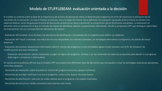 Modelo de STUFFLEBEAM: evaluación orientada a la decisión
El modelo se sustenta sobre la base de la importancia de la toma de decisiones sobre un determinado programa con el fin de maximizar la utilización de los
resultados de la evaluación, no solo al finalizar el proceso, sino a lo largo del mismo. De la definición de evaluación apuntada anteriormente se extraen tres
objetivos básicos: servir de guía para la toma de decisiones, proporcionar datos y promover la comprensión de los fenómenos estudiados. La evaluación se
presenta como un proceso en el que se incluyen las etapas de identificar, obtener y proporcionar información. De ahí su propuesta CIPP, que distingue cuatro tipos
de evaluaciones con sus correspondientes decisiones de mejora:
- Evaluación del contexto: sirve de base a las decisiones de planificación, necesidades de un programa para definir sus objetivos.
- Evaluación del "input" o entrada: nos indica los recursos disponibles, los métodos aplicables, las estrategias alternativas al programa y los planes de mayor
potencial.
- Evaluación del proceso: proporciona información sobre la marcha del programa y si las actividades siguen el plan previsto, con el fin de introducir las
modificaciones que sean necesarias.
- Evaluación del producto: valorar, interpretar y juzgar los logros del programa. Analizar si se han alcanzado los objetivos propuestos para decidir si el programa
debe seguir o ampliarse o reformularse.
En consecuencia podemos afirmar que el modelo CIPP nos proporciona diferentes tipos de decisiones que nos ayudan a crear las estrategias evaluativas apropiadas,
entre ellas destacan:
- Decisiones de realización: sobre la puesta en marcha del programa (recursos, apoyos humanos).
- Decisiones de reciclaje: continuar o no con el programa, unirlo a otro, buscar recursos nuevos.
- Decisiones de planificación: selección de metas valiosas para el programa y los sujetos implicados.
- Decisiones de estructura: medios necesarios para alcanzar esas metas.
 