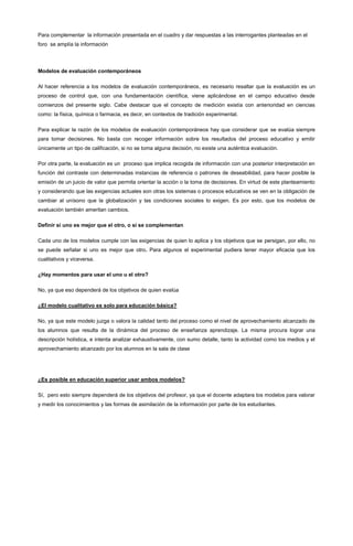 Para complementar la información presentada en el cuadro y dar respuestas a las interrogantes planteadas en el
foro se amplía la información
Modelos de evaluación contemporáneos
Al hacer referencia a los modelos de evaluación contemporáneos, es necesario resaltar que la evaluación es un
proceso de control que, con una fundamentación científica, viene aplicándose en el campo educativo desde
comienzos del presente siglo. Cabe destacar que el concepto de medición existía con anterioridad en ciencias
como: la física, química o farmacia, es decir, en contextos de tradición experimental.
Para explicar la razón de los modelos de evaluación contemporáneos hay que considerar que se evalúa siempre
para tomar decisiones. No basta con recoger información sobre los resultados del proceso educativo y emitir
únicamente un tipo de calificación, si no se toma alguna decisión, no existe una auténtica evaluación.
Por otra parte, la evaluación es un proceso que implica recogida de información con una posterior interpretación en
función del contraste con determinadas instancias de referencia o patrones de deseabilidad, para hacer posible la
emisión de un juicio de valor que permita orientar la acción o la toma de decisiones. En virtud de este planteamiento
y considerando que las exigencias actuales son otras los sistemas o procesos educativos se ven en la obligación de
cambiar al unísono que la globalización y las condiciones sociales lo exigen. Es por esto, que los modelos de
evaluación también ameritan cambios.
Definir si uno es mejor que el otro, o si se complementan
Cada uno de los modelos cumple con las exigencias de quien lo aplica y los objetivos que se persigan, por ello, no
se puede señalar si uno es mejor que otro. Para algunos el experimental pudiera tener mayor eficacia que los
cualitativos y viceversa.
¿Hay momentos para usar el uno u el otro?
No, ya que eso dependerá de los objetivos de quien evalúa
¿El modelo cualitativo es solo para educación básica?
No, ya que este modelo juzga o valora la calidad tanto del proceso como el nivel de aprovechamiento alcanzado de
los alumnos que resulta de la dinámica del proceso de enseñanza aprendizaje. La misma procura lograr una
descripción holística, e intenta analizar exhaustivamente, con sumo detalle, tanto la actividad como los medios y el
aprovechamiento alcanzado por los alumnos en la sala de clase
¿Es posible en educación superior usar ambos modelos?
Sí, pero esto siempre dependerá de los objetivos del profesor, ya que el docente adaptara los modelos para valorar
y medir los conocimientos y las formas de asimilación de la información por parte de los estudiantes.
 