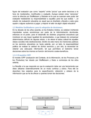 11
figura del evaluador que como “experto” emite “juicios” que serán decisivos a la
hora de mantenerlos, modificarlos o evaluarlo. Aunque existen otras “versiones”
como la ofrecida por Stufflebeam y Webster en la que se suavizan este poder del
evaluador trasladando su responsabilidad a aquellos para los que evalúa: “…un
estudio de evaluación educativa es aquel que es diseñado y llevado a cabo para
ayudar a alguna audiencia a juzgar y mejorar el valor de algún objeto educativo”
1.3 Modelos facilitadores para la adopción de decisiones.
En la década de los años sesenta, en los Estados Unidos, se estaban invirtiendo
importantes sumas económicas por parte de la Administración demócrata,
entonces en el poder, para el desarrollo de distintos programas educativos que
incidieran en una mayor igualdad de oportunidades, o que tratasen de compensar
determinados déficits de algunas etnias, o de elevar el status cultural de aquellas
clases sociales más desfavorecidas. Dentro de este marco de inversiones públicas
en los servicios educativos se hacía patente, por un lado, la responsabilidad
política de evaluar la calidad de dichos servicios y, por otro, la necesidad de
obtener una adecuada informaci6n, tal que permitiera al Gobierno tomar
decisiones sobre los mismos en función del binomio costes-beneficios.
1.3.1 El modelo CIPP
El modelo CIPP (evaluación del Contexto, de la Información, de los Procesos y de
los Productos) fue ideado por Stufflebeam y Guba a comienzos de los años
setenta.
La filosofla a la que responde es que la evaluación debe ser una herramienta que
debe utilizarse sistemáticamente de un modo continuo y cíclico. Para ello se
describen tres estadios para la especificación, obtención y síntesis de la
información que se ha de ofrecer a quienes toman las decisiones.
Fases del modelo CIPP
Fase 2Fase 1 Fase 3
 