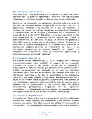 14
2.3 Evaluación comunicativa
Para este autor, "hay evaluación si a través de la experiencia y de la
comunicación se produce aprendizaje valorativo, con repercusiones
individuales y colectivas, basado en datos e información objetivada"
Dentro de su concepción de evaluación, sintetiza toda una serie de
factores que, sin duda alguna, influyen y la condicionan, como son: la
dependencia respecto a la situación en la que se desarrolla, al
contexto, la cultura, los valores (axiología), la subjetividad-objetividad,
la sistematización en la recogida y tratamiento de la información, la
facilitación para poder tomar decisiones y que etas repercutan en los
fines (teleología) de la evaluación, de tal manera que conlleve al
perfeccionamiento. Es por tanto, el suyo, un modelo interpretativo y
sistemático que se centra en su dimensión objetiva: "evaluar es la
atribuci6n de valores intersubjetivos a un objeto como resultado de
operaciones subjetivo-objetivas de tratamiento de datos y de
información rigurosa en un contexto especifico en relación con
finalidades de conocimiento, toma de decisiones, optimización y
desarrollo humano, individual y colectivo"
2.4 Evaluación iluminativa
Sus autores, Parlett y Hamilton (1972, 1976), rompen con la tradición
empírico-racionalista para trasladar al campo de la evaluación
educativa los métodos de trabajo propios de la investigación
antropológica. El estudio holístico que proponen debe abarcar desde el
análisis pormenorizado del contexto en el que los individuos
intervienen, para descubrir la existencia de múltiples realidades que
interactúan, asumidas o no por la colectividad, a los resultados,
destacando de modo especial los procesos. Precisamente esta es la
causa de su desdén hacia las pruebas psicométricas y de basarse en
una metodología cualitativa, observacional, flexible de acuerdo con el
momento de la investigación y del contexto con sus propios
condicionantes psicosociales-, negociada con los implicados,
centrándose y profundizando progresivamente en aquellos aspectos
más significativos de los que en ese "escenario" tienen Lugar.
2.5 Evaluación respondiente
Formulada por Stake incide en la manera en la que los evaluadores
realizan dos tareas básicas: las descriptivas y las relativas a como
formulan sus juicios. Para ello, propone tres etapas en el desarrollo de
la evaluación: los antecedentes (circunstancias anteriores al desarrollo
 