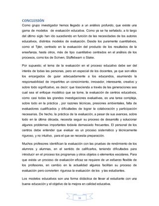 16
CONCLUSIÓN
Como grupo investigador hemos llegado a un análisis profundo, que existe una
gama de modelos de evaluación educativa. Como ya se ha señalado, a lo largo
del último siglo han ido sucediendo en función de las necesidades de los autores
educativos, distintos modelos de evaluación. Desde los puramente cuantitativos,
como el Tyler, centrado en la evaluación del producto de los resultados de la
enseñanza, hasta otros, más de tipo cuantitativo centrados en el análisis de los
procesos, como los de Scriven, Stuffebeam o Stake.
Por supuesto; el tema de la evaluación en el proceso educativo debe ser del
interés de todas las personas, pero en especial de los docentes, ya que son ellos
los encargados de guiar adecuadamente a los educandos, asumiendo la
responsabilidad de impartirles un conocimiento, innovador, interesante, creativo y
sobre todo significativo, es decir; que trascienda a través de las generaciones sea
cual sea el enfoque modélico que se tome, la evaluación de centros educativos,
como casi todas las grandes investigaciones evaluativas, es una tarea compleja,
sobre todo en la práctica , por razones técnicas, presiones ambientales, falta de
evaluadores cualificados y dificultades de lograr la colaboración y participación
necesarias. De hecho, la práctica de la evaluación, a pesar de sus avances, sobre
todo en la última década, necesita seguir su proceso de desarrollo y solucionar
algunos problemas importantes todavía demasiado frecuentes. El personal de los
centros debe entender que evaluar es un proceso sistemático y técnicamente
riguroso, y no intuitivo, para el que se necesita preparación.
Muchos profesores identifican la evaluación con las pruebas de rendimiento de los
alumnos y alumnas, en el sentido de calificarlos, teniendo dificultades para
introducir en el proceso los programas y otros objetos o elementos escolares. Para
que exista un proceso de evaluación eficaz se requiere de un esfuerzo flexible de
los profesores, en cambio en la actualidad algunos facilitan su proceso de
evaluación pero convierten rigurosa la evaluación de los y las estudiantes.
Los modelos educativos son una forma didáctica de llevar al estudiante con una
buena educación y el objetivo de la mejora en calidad educativa.
 