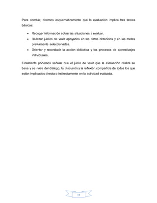 17
Para concluir, diremos esquemáticamente que la evaluación implica tres tareas
básicas:
 Recoger información sobre las situaciones a evaluar.
 Realizar juicios de valor apoyados en los datos obtenidos y en las metas
previamente seleccionadas.
 Orientar y reconducir la acción didáctica y los procesos de aprendizajes
individuales.
Finalmente podemos señalar que el juicio de valor que la evaluación realiza se
basa y se nutre del diálogo, la discusión y la reflexión compartida de todos los que
están implicados directa o indirectamente en la actividad evaluada.
 