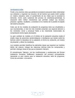 3
INTRODUCCIÓN
Frente a los enormes retos que plantea la sociedad la educación debe sistematizar
sus esfuerzos y organizar sus recursos, de tal manera que pueda rendir cuentas
en materia educativa sobre el cumplimiento de las metas que la sociedad le
demanda. Como parte sustancial del proceso de enseñanza-aprendizaje, la
educación debe instituir mecanismos que permiten evaluar sus recursos,
procesos, agentes, resultados y considerar en la medida de lo posible el conjunto
del sistema educativo.
Cada uno de los modelos de evaluación de programas tiene sus virtualidades y
sus inconvenientes, si bien los más recientes presentan una especial atención a
los momentos inicial y procesual frente a los meramente medicionales de
comprobación de los logros alcanzados.
La gran cantidad de modelos en el ámbito de la evaluación educativa revela el
amplio rango de posiciones epistemológicas e ideológicas que existen sobre los
teóricos sobre la naturaleza de la evaluación, la forma de conducirla y la manera
de presentar y utilizar los resultados.
Los modelos permiten identificar los elementos claves que requieren ser medidos
dentro del sistema, incluyen las relaciones teóricas entre los componentes y
permiten distinguir áreas en las que es necesario intervenir.
El procedimiento Tyleriano, con las modificaciones y ampliaciones del Scriven
(evaluación formativa) Stuffleveam (evaluación del proceso) principalmente,
representa un gran avance para la evaluación educativa, tanto de programas,
Como de curriculum o de alumno.
 