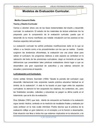 Modelos de Evaluación Curricular-compendio UDELAS-POSTGRADOEN DOCENCIA SUPERIOR
9_DR. OSCAR SITTON
Martha Cassarini Ratto
Teoría y Diseño Curricular
Vamos a abordar ahora una de las fases fundamentales del diseño y desarrollo
curricular: la evaluación. El estudio de los materiales de lectura anteriores los ha
preparado para la comprensión de la evaluación curricular, puesto que el
desarrollo de la misma manifiesta una notable vinculación con los avances en los
diversos aspectos del curriculum.
La evaluación curricular ha sufrido profundas modificaciones tanto en lo que se
refiere a su función como a los procedimientos con los que se realiza. Cuando
surgieron las tendencias eficientistas, la evaluación era una pieza clave para
validar el currículum; los programas relativos a este aspecto se centraban en la
valoración del éxito de las previsiones curriculares. Llegó un momento en que las
deficiencias que presentaban tales prácticas evaluadoras dieron lugar a que se
desarrollara una gran capacidad de autocrítica y una extensa variación de
escuelas y posiciones al respecto.
La Evaluación y el Currículum:
Como señala Gimeno Sacristán (1992) “Quizás la parcela del currículum cuyo
desarrollo internacional más sorprende nuestra práctica educativa habitual es el
ámbito de la evaluación”. A ésta le ha tocado el peor lugar entre los aspectos
curriculares: la atención la han acaparado los objetivos, los contenidos, etc., pero
las finalidades sociales, culturales y educativas se juegan su última suerte en el
tratamiento que se le dé a la evaluación.
Dice Zabalza (1991) que todo intento de renovación se frustraría si la evaluación
sigue siendo intuitiva, centrada en la medición de resultados finales y realizada por
cada profesor en la más oculta intimidad. Podría decirse que la práctica de la
evaluación refleja un gran deterioro en el concepto y en la función a desempeñar.
Esta situación nos lleva a todos los que estamos implicados en la educación, a la
Modelos de Evaluación Curricular.
 