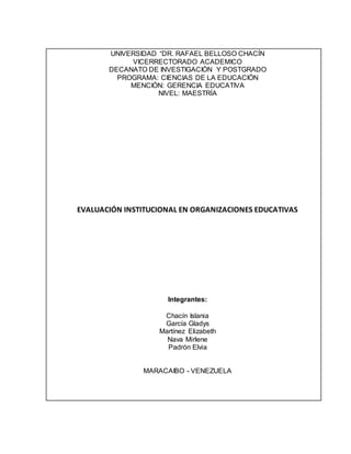 UNIVERSIDAD “DR. RAFAEL BELLOSO CHACÍN
VICERRECTORADO ACADEMICO
DECANATO DE INVESTIGACIÓN Y POSTGRADO
PROGRAMA: CIENCIAS DE LA EDUCACIÓN
MENCIÓN: GERENCIA EDUCATIVA
NIVEL: MAESTRÍA
EVALUACIÓN INSTITUCIONAL EN ORGANIZACIONES EDUCATIVAS
Integrantes:
Chacín Islania
García Gladys
Martínez Elizabeth
Nava Mirlene
Padrón Elvia
MARACAIBO - VENEZUELA
 
