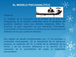 EL MODELO PSICOANALÍTICO 
Objetivos: 
La finalidad de la evaluación es el análisis de la estructura intrapsíquica de la persona, entendida como la resultante del equilibrio dinámico entre sus distintas instancias (Ello, Yo, Superyo), el peso específico de sus elementos (Consciente, Inconsciente y Preconsciente) y la eficacia de los mecanismos de defensa con los que cuenta el individuo. 
Sus objetos de estudio fundamentales son: (1) los procesos y contenidos inconscientes, (2) la descripción de la estructura psíquica, en particular del Yo, a través de la valoración de su fuerza, y de los recursos defensivos a su servicio; (3) la valoración de la accesibilidad del sujeto al tratamiento psicoanalítico 
 