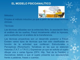 EL MODELO PSICOANALÍTICO 
Métodos: 
Emplea el método inductivo ya que a partir de las observaciones clínicas. 
Técnicas: 
Las técnicas utilizadas son la entrevista libre, la asociación libre, el análisis de los sueños, Freud inicialmente utilizó la hipnosis, para sustituirla por el análisis de la transferencia, 
Las técnicas proyectivas son un desarrollo posterior a Freud. Existen varios tipos de técnicas que han sido clasificadas en función de la actividad que conllevan: Estructurales o Perceptivas (Rorschach); Temáticas en las que se elaboran historias (T.A.T. o T.R.O.); Expresivas ya que se solicita al sujeto dibujar una o varias figuras (DFH, http, Test de la Familia), y Asociativas debido a que el sujeto presenta sus asociaciones frente a palabras, frases o cuentos .  