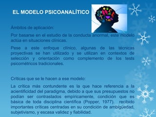 EL MODELO PSICOANALÍTICO 
Ámbitos de aplicación: 
Por basarse en el estudio de la conducta anormal, este modelo actúa en situaciones clínicas. 
Pese a este enfoque clínico, algunas de las técnicas proyectivas se han utilizado y se utilizan en contextos de selección y orientación como complemento de los tests psicométricos tradicionales. 
Críticas que se le hacen a ese modelo: 
La crítica más contundente es la que hace referencia a la acientificidad del paradigma, debido a que sus presupuestos no podían ser contrastados empíricamente, condición que es básica de toda disciplina científica (Popper, 1977). recibido importantes críticas centradas en su condición de ambigüedad, subjetivismo, y escasa validez y fiabilidad. 
 