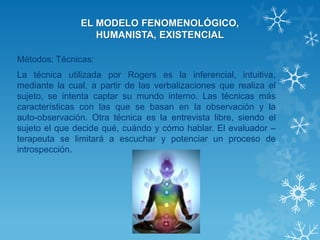 EL MODELO FENOMENOLÓGICO, HUMANISTA, EXISTENCIAL 
Métodos: Técnicas: 
La técnica utilizada por Rogers es la inferencial, intuitiva, mediante la cual, a partir de las verbalizaciones que realiza el sujeto, se intenta captar su mundo interno. Las técnicas más características con las que se basan en la observación y la auto-observación. Otra técnica es la entrevista libre, siendo el sujeto el que decide qué, cuándo y cómo hablar. El evaluador – terapeuta se limitará a escuchar y potenciar un proceso de introspección.  