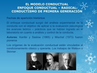 EL MODELO CONDUCTUAL ENFOQUE CONDUCTUAL – RADICAL: CONDUCTISMO DE PRIMERA GENERACIÓN 
Fechas de aparición histórica: 
El enfoque conductual surgió del análisis experimental de la conducta con el objetivo de aplicar a la evaluación psicológica los avances teórico – prácticos que se habían logrado en el laboratorio en cuanto a análisis y control de la conducta. 
Autores: Kanfer y Saslow (1965) y Mischel (1973) fueron pioneros 
Los orígenes de la evaluación conductual están vinculados al condicionamiento clásico y operante. Los trabajos de Watson o Skinner . 
 