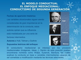 EL MODELO CONDUCTUAL EL ENFOQUE MEDIACIONAL: CONDUCTISMO DE SEGUNDA GENERACIÓN 
Fechas de aparición histórica: 
Las variables situacionales siguen siendo 
consideradas de gran importancia en la 
determinación de la conducta, estos 
autores opinan que su influencia 
está mediatizada por una serie de 
factores intermedios. 
Autores:a Hull, Tolman y Guthrie 
Supuestos teóricos del enfoque: 
El conductismo mediacional se interesa por los procesos mediacionales (imágenes, ideas,..), Dentro de esta posición pueden encontrarse nombres como Wolpe, Eysenck, Bandura, los cuales explican la conducta en base a variables intermediarias capaces de ser sometidas a modificación mediante las técnicas adecuadas. 
 