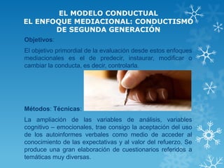 EL MODELO CONDUCTUAL EL ENFOQUE MEDIACIONAL: CONDUCTISMO DE SEGUNDA GENERACIÓN 
Objetivos: 
El objetivo primordial de la evaluación desde estos enfoques mediacionales es el de predecir, instaurar, modificar o cambiar la conducta, es decir, controlarla. 
Métodos: Técnicas: 
La ampliación de las variables de análisis, variables cognitivo – emocionales, trae consigo la aceptación del uso de los autoinformes verbales como medio de acceder al conocimiento de las expectativas y al valor del refuerzo. Se produce una gran elaboración de cuestionarios referidos a temáticas muy diversas. 
 