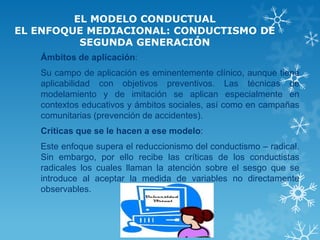 EL MODELO CONDUCTUAL EL ENFOQUE MEDIACIONAL: CONDUCTISMO DE SEGUNDA GENERACIÓN 
Ámbitos de aplicación: 
Su campo de aplicación es eminentemente clínico, aunque tiene aplicabilidad con objetivos preventivos. Las técnicas de modelamiento y de imitación se aplican especialmente en contextos educativos y ámbitos sociales, así como en campañas comunitarias (prevención de accidentes). 
Críticas que se le hacen a ese modelo: 
Este enfoque supera el reduccionismo del conductismo – radical. Sin embargo, por ello recibe las críticas de los conductistas radicales los cuales llaman la atención sobre el sesgo que se introduce al aceptar la medida de variables no directamente observables.  