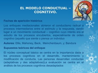 EL MODELO CONDUCTUAL – COGNITIVO. 
Fechas de aparición histórica: 
Los enfoques mediacionales abrieron el conductismo radical a procesos intermediarios entre el estímulo y la respuesta, dando lugar a un movimiento conductual – cognitivo cuyo interés era el estudio de los procesos encubiertos, especialmente de orden cognitivo (aquello que siente o piensa un individuo 
Autores: Ellis, Mahoney, Beck, Meinchenbaum, y; Bandura 
Supuestos teóricos del enfoque: 
El núcleo conceptual básico se centra en la importancia dada a los procesos cognitivos en el desarrollo, mantenimiento y modificación de conducta, Las personas desarrollan conductas (adaptativas y des adaptativas)La evaluación se centra en el análisis de los procesos cognitivos desadaptados  