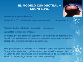 EL MODELO CONDUCTUAL – COGNITIVO. 
Fechas de aparición histórica: 
En los años 50 cristalizó el surgimiento de este un nuevo enfoque. 
Autores: Ibáñez y Belloch, Fernández – Ballesteros, 
Supuestos teóricos del enfoque: 
El interés por los procesos cognitivos es inherente al desarrollo del modelo, especialmente los procesos mentales superiores (atención, percepción, memoria, lenguaje, pensamiento 
Esta perspectiva: Considera a la persona como un agente activo. Otorga a las variables cognitivas (memoria, atención percepción,…), un valor de gran importancia en la determinación de la conducta del individuo. No se niega la importancia del aprendizaje.  
