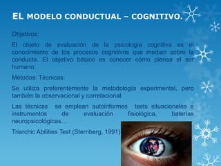 EL MODELO CONDUCTUAL – COGNITIVO. 
Objetivos: 
El objeto de evaluación de la psicología cognitiva es el conocimiento de los procesos cognitivos que median sobre la conducta. El objetivo básico es conocer cómo piensa el ser humano. 
Métodos: Técnicas: 
Se utiliza preferentemente la metodología experimental, pero también la observacional y correlacional. 
Las técnicas se emplean autoinformes tests situacionales e instrumentos de evaluación fisiológica, baterías neuropsicológicas… 
Triarchic Abilities Test (Sternberg, 1991) 
 