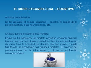 EL MODELO CONDUCTUAL – COGNITIVO 
Ámbitos de aplicación: 
Se ha aplicado al campo educativo – escolar, al campo de la psicolingüística, a las neurociencias, etc. 
Críticas que se le hacen a ese modelo: 
Como se ha señalado, el modelo cognitivo engloba diversas teorías que han dado lugar a métodos y técnicas de evaluación diversas. Con la finalidad de clarificar los que mayor impacto han tenido, se expondrán dos grandes modelos. El enfoque del procesamiento de la información y el de la evaluación neuropsicológica 
 