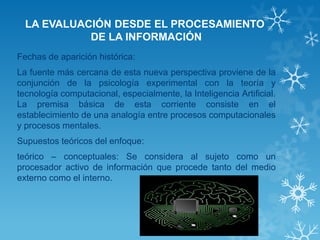 LA EVALUACIÓN DESDE EL PROCESAMIENTO DE LA INFORMACIÓN 
Fechas de aparición histórica: 
La fuente más cercana de esta nueva perspectiva proviene de la conjunción de la psicología experimental con la teoría y tecnología computacional, especialmente, la Inteligencia Artificial. La premisa básica de esta corriente consiste en el establecimiento de una analogía entre procesos computacionales y procesos mentales. 
Supuestos teóricos del enfoque: 
teórico – conceptuales: Se considera al sujeto como un procesador activo de información que procede tanto del medio externo como el interno.  