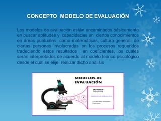 CONCEPTO MODELO DE EVALUACIÓN 
Los modelos de evaluación están encaminados básicamente en buscar aptitudes y capacidades en ciertos conocimientos en áreas puntuales como matemáticas, cultura general de ciertas personas involucradas en los procesos requeridos traduciendo estos resultados en coeficientes, los cuales serán interpretados de acuerdo al modelo teórico psicológico desde el cual se elije realizar dicho análisis  