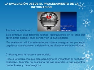 LA EVALUACIÓN DESDE EL PROCESAMIENTO DE LA INFORMACIÓN 
Ámbitos de aplicación: 
Este enfoque está teniendo fuertes repercusiones en el área del aprendizaje escolar, en la clínica y en la investigación. 
En evaluación clínica este enfoque intenta averiguar los procesos cognitivos que subyacen a determinadas alteraciones de conducta. 
Críticas que se le hacen a ese modelo: 
Pese a la fuerza con que este paradigma ha impactado al quehacer evaluativo, también ha suscitado críticas referidas a sus aspectos conceptuales y metodológicos.  