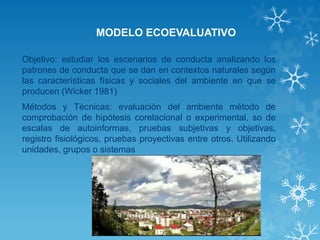 MODELO ECOEVALUATIVO 
Objetivo: estudiar los escenarios de conducta analizando los patrones de conducta que se dan en contextos naturales según las características físicas y sociales del ambiente en que se producen (Wicker 1981) 
Métodos y Técnicas: evaluación del ambiente método de comprobación de hipótesis corelacional o experimental, so de escalas de autoinformas, pruebas subjetivas y objetivas, registro fisiológicos, pruebas proyectivas entre otros. Utilizando unidades, grupos o sistemas  