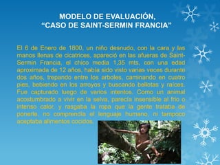 MODELO DE EVALUACIÓN, “CASO DE SAINT-SERMIN FRANCIA” 
El 6 de Enero de 1800, un niño desnudo, con la cara y las manos llenas de cicatrices, apareció en las afueras de Saint- Sermin Francia, el chico media 1,35 mts, con una edad aproximada de 12 años, había sido visto varias veces durante dos años, trepando entre los arboles, caminando en cuatro pies, bebiendo en los arroyos y buscando bellotas y raíces. Fue capturado luego de varios intentos. Como un animal acostumbrado a vivir en la selva, parecía insensible al frio o intenso calor, y rasgaba la ropa que la gente trataba de ponerle, no comprendía el lenguaje humano, ni tampoco aceptaba alimentos cocidos.  
