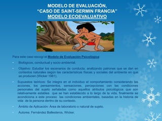 MODELO DE EVALUACIÓN, “CASO DE SAINT-SERMIN FRANCIA” MODELO ECOEVALUATIVO 
Para este caso escogí el Modelo de Evaluación Psicológica: 
•Biológicos, conductual y socio ambiental. 
•Objetivo: Estudiar los escenarios de conducta, analizando patrones que se dan en contextos naturales según las características físicas y sociales del ambiente en que se producen (Wicker 1981). 
•Supuestos teóricos: Se integra en el individuo el comportamiento considerando las acciones, los pensamientos, sensaciones, percepciones con las condiciones personales del sujeto señaladas como aquellos atributos psicológicos que son relativamente estables que se han establecido a lo largo de la vida, finalmente se acondiciona a este proceso las condiciones ambientales, basadas en la historia de vida de la persona dentro de su contexto. 
•Ámbito de Aplicación: Área de laboratorio o natural de sujeto. 
•Autores: Fernández Ballesteros, Wicker. 
 