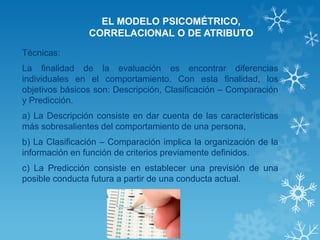 EL MODELO PSICOMÉTRICO, CORRELACIONAL O DE ATRIBUTO 
Técnicas: 
La finalidad de la evaluación es encontrar diferencias individuales en el comportamiento. Con esta finalidad, los objetivos básicos son: Descripción, Clasificación – Comparación y Predicción. 
a) La Descripción consiste en dar cuenta de las características más sobresalientes del comportamiento de una persona, 
b) La Clasificación – Comparación implica la organización de la información en función de criterios previamente definidos. 
c) La Predicción consiste en establecer una previsión de una posible conducta futura a partir de una conducta actual. 
 