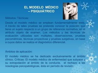 EL MODELO MÉDICO – PSIQUIÁTRICO 
Métodos: Técnicas: 
Desde el modelo médico se emplean fundamentalmente tests. A través de tales pruebas se pretende conocer la posición que tiene un sujeto respecto a un grupo de referencia normativo, en el atributo objeto de examen. Los métodos y las técnicas de evaluación utilizadas son múltiples, observaciones, pruebas psicométricas, técnicas proyectivas y pruebas subjetivas, en base a cuyos datos se realiza el diagnóstico diferencial. 
Ámbitos de aplicación: 
El modelo médico se ha dedicado exclusivamente al ámbito clínico. Críticas: El modelo médico de enfermedad que subyace y su extrapolación al ámbito de la conducta. el rechazo a las nosologías psicopatológicas, ésta en período de revisión 
 