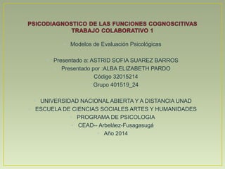 • Modelos de Evaluación Psicológicas
• Presentado a: ASTRID SOFIA SUAREZ BARROS
• Presentado por :ALBA ELIZABETH PARDO
• Código 32015214
• Grupo 401519_24
• UNIVERSIDAD NACIONAL ABIERTA Y A DISTANCIA UNAD
• ESCUELA DE CIENCIAS SOCIALES ARTES Y HUMANIDADES
• PROGRAMA DE PSICOLOGIA
• CEAD-- Arbeláez-Fusagasugá
• Año 2014
 