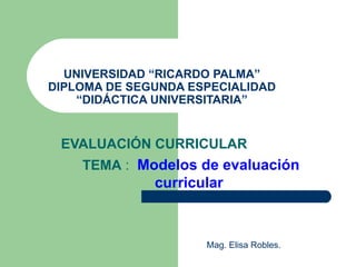 UNIVERSIDAD “RICARDO PALMA” DIPLOMA DE SEGUNDA ESPECIALIDAD “DIDÁCTICA UNIVERSITARIA” EVALUACIÓN CURRICULAR TEMA  :  Modelos de evaluación curricular  Mag. Elisa Robles.  