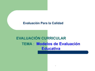 EVALUACIÓN CURRICULAR
TEMA : Modelos de Evaluación
Educativa
Evaluación Para la Calidad
.
 
