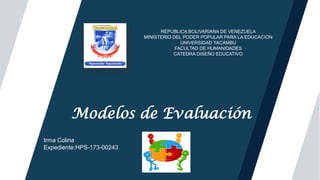 Titulo
Modelos de Evaluación
Logo
REPUBLICA BOLIVARIANA DE VENEZUELA
MINISTERIO DEL PODER POPULAR PARA LA EDUCACION
UNIVERSIDAD YACAMBU
FACULTAD DE HUMANIDADES
CATEDRA DISEÑO EDUCATIVO
Irma Colina
Expediente:HPS-173-00243
 