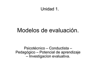 Modelos de evaluación.
Psicotécnico – Conductista –
Pedagógico – Potencial de aprendizaje
– Investigacíon evaluativa.
Unidad 1.
 