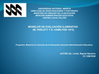 UNIVERSIDAD NACIONAL ABIERTA
DIRECCIÓN DE INVESTIGACIONES Y POSTGRADO
MAESTRÍA EN CIENCIAS DE LA EDUCACIÓN
MENCIÓN ADMINISTRACIÓN EDUCATIVA
CENTRO LOCAL FALCÓN
MODELOS DE EVALUACIÓN ILUMINATIVA
(M. PARLETT Y D. HAMILTON 1972)
Programa: Maestría en Ciencias de la Educación mención Administración Educativa.
AUTOR (A): Licda. Nayret Navarro
CI 13901036
 