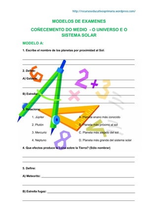 http://recursoseducativosprimaria.wordpress.com/


                     MODELOS DE EXAMENES
      COÑECEMENTO DO MEDIO - O UNIVERSO E O
                SISTEMA SOLAR
MODELO A:
1. Escribe el nombre de los planetas por proximidad al Sol:

_____________________________________________________________________
_____________________________________________________________________

2. Define:

A) Galaxia: ___________________________________________________________

_____________________________________________________________________

B) Estrella: ___________________________________________________________

_____________________________________________________________________

3. Relaciona:

       1. Júpiter                       A. Planeta enano más conocido

       2. Plutón                        B. Planeta más próximo al sol

       3. Mercurio                      C. Planeta más alejado del sol

       4. Neptuno                       D. Planeta más grande del sistema solar

4. Que efectos produce la Luna sobre la Tierra? (Sólo nombrar)

_____________________________________________________________________
_____________________________________________________________________

5. Define:

A) Meteorito: _________________________________________________________

_____________________________________________________________________

B) Estrella fugaz: ______________________________________________________

_____________________________________________________________________
 